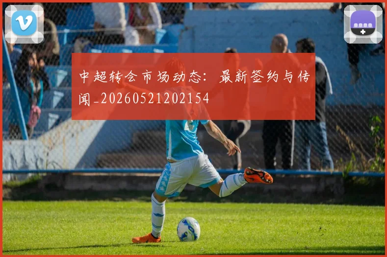 中超转会市场动态:最新签约与传闻_20260521202154