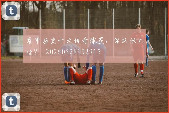 意甲历史十大传奇球星,你认识几位?_20260528192915