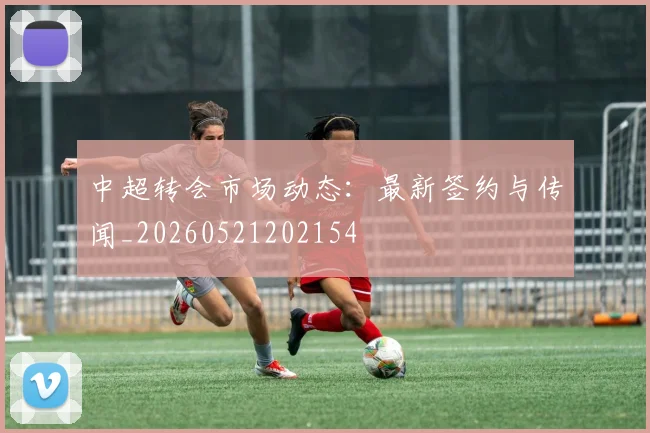 中超转会市场动态:最新签约与传闻_20260521202154