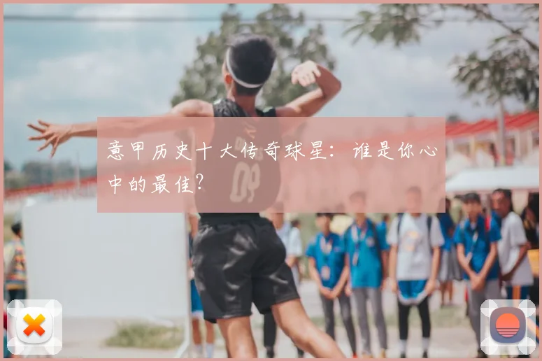 意甲历史十大传奇球星:谁是你心中的最佳?