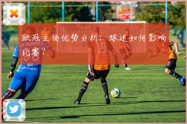 欧冠主场优势分析:球迷如何影响比赛?