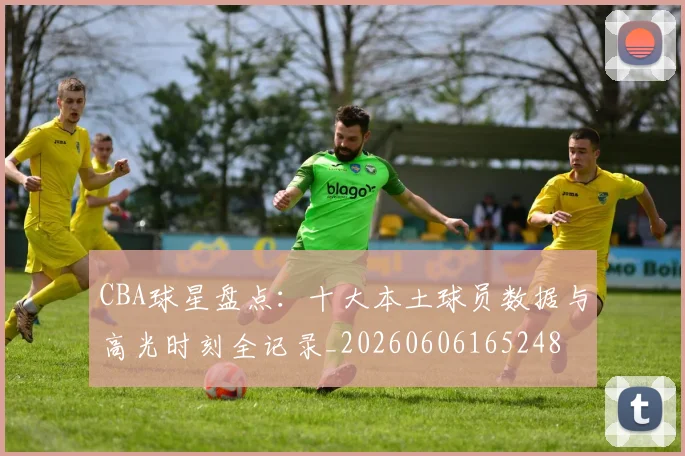 CBA球星盘点:十大本土球员数据与高光时刻全记录_20260606165248