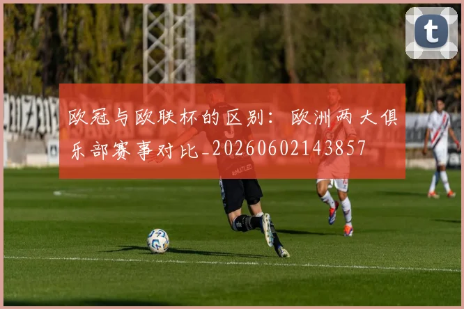 欧冠与欧联杯的区别:欧洲两大俱乐部赛事对比_20260602143857